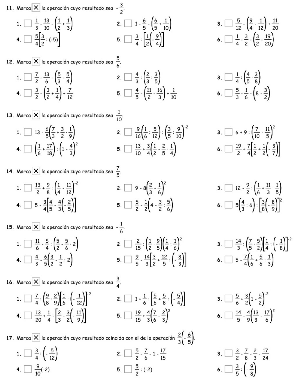 Marca * la operación cuyo resultado sea - 3/2 .
1. □  1/3 - 13/10 -( 1/2 + 1/3 ) 2. □ 1 -  6/5 -( 6/5 + 1/10 ) □  5/12 -( 9/4 - 1/12 )+ 11/20 
3.
4. □  5/4 [ 3/2 :(-5)] □  3/4 :[ 1/2 (- 9/4 )] □  1/4 - 3/2 -( 3/2 - 19/20 )
5.
6.
12. Marca X la operación cuyo resultado sea  5/6 .
1 . □  7/2 - 13/6 -( 5/3 - 5/4 ) □  4/3 :( 2/3 : 3/5 ) □  1/4 :( 4/5 ·  3/8 )
2.
3.
4. □  3/2 -( 3/2 + 1/4 )+ 7/12  □  4/5 -( 11/2 - 16/3 )+ 1/10  6. □  5/3 - 1/6 -(8- 3/2 )
5.
13. Marca * la operación cuyo resultado sea  1/10 .
1 . □ 13- 6/5 ( 7/3 + 3/2 ·  1/9 ) □  9/16 ( 1/6 : 5/12 ):( 3/5 : 9/10 )^-2 3. □ 6+9:( 7/10 - 11/5 )^2
2.
4. □ ( 1/6 + 17/18 ):(1- 4/3 )^2 5. □  13/10 + 3/4 ( 1/2 - 2/5 ·  1/4 ) □  19/2 + 7/4 [ 1/2 + 1/2 (- 3/7 )]
6.
14. Marca * la operación cuyo resultado sea  7/5 .
1. □  13/2 + 9/8 :( 1/4 - 11/12 )^-2 □ 9-8( 2/3 - 1/6 )^2 3. □ 12- 9/2 :( 1/6 + 11/3 ·  1/5 )
2.
4 □ 5- 3/4 [ 4/5 - 4/3 (- 2/5 )]
5. □  5/2 - 1/2 (4- 3/2 : 5/6 ) □ 5( 4/3 :6):[ 3/8 (- 8/9 )]^2
6.
15. Marca X la operación cuyo resultado sea - 1/6 .
1. □  11/6 - 5/4 :( 5/2 - 5/6 · 2) 2. □  2/15 :( 1/2 ·  9/5 )( 1/4 : 1/6 )^2 3. □  14/3 :( 7/5 ·  5/2 )[ 1/4 :(- 1/8 )]^-2
4. □  4/3 - 6/5 ( 3/2 - 1/2 :2) 5. □  9/5 - 14/3 [ 3/2 + 12/5 :(- 8/3 )] 6. □ 5- 7/4 ( 1/6 + 5/6 : 1/3 )
16. Marca * la operación cuyo resultado sea  3/4 .
1. □  7/4 :( 9/8 ·  2/9 )[ 1/6 :(- 1/12 )]^-2 2. □ 1+ 1/6 :[ 5/6 + 5/8 :(- 5/4 )] 3. □  5/6 + 3/2 (1- 5/2 )^-2
4. □  13/20 + 1/4 :[ 2/3 - 3/2 (- 11/9 )] 5. □  19/15 + 4/3 ( 7/6 - 2/3 )^2 6. □  14/5 - 4/9 ( 13/3 - 17/6 )^2
17. Marca overline X la operación cuyo resultado coincida con el de la operación  2/3 (- 6/5 ).
1. □  3/4 :(- 5/12 ) □  5/2 - 7/6 -1- 17/15  □  3/2 - 7/8 - 2/3 - 17/24 
2.
3.
4. □  9/10 (-2) □  5/2 :(-2) □  3/5 :(- 9/8 )
5.
6.
