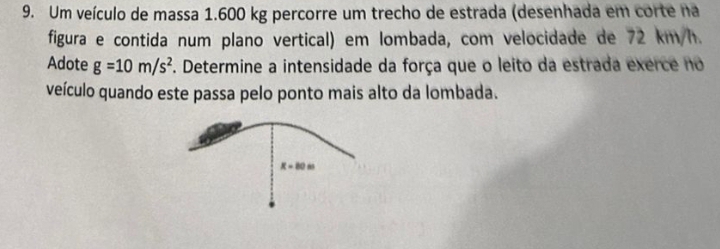 Um veículo de massa 1.600 kg percorre um trecho de estrada (desenhada em corte na 
figura e contida num plano vertical) em lombada, com velocidade de 72 km/h. 
Adote g=10m/s^2. Determine a intensidade da força que o leito da estrada exerce no 
veículo quando este passa pelo ponto mais alto da lombada.
x=80m