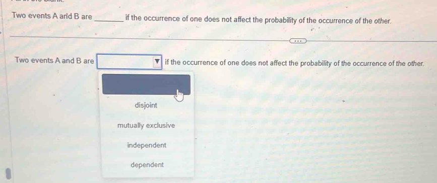 Two events A an' d B are _if the occurrence of one does not affect the probability of the occurrence of the other.
Two events A and B are if the occurrence of one does not affect the probability of the occurrence of the other.
disjoint
mutually exclusive
independent
dependent