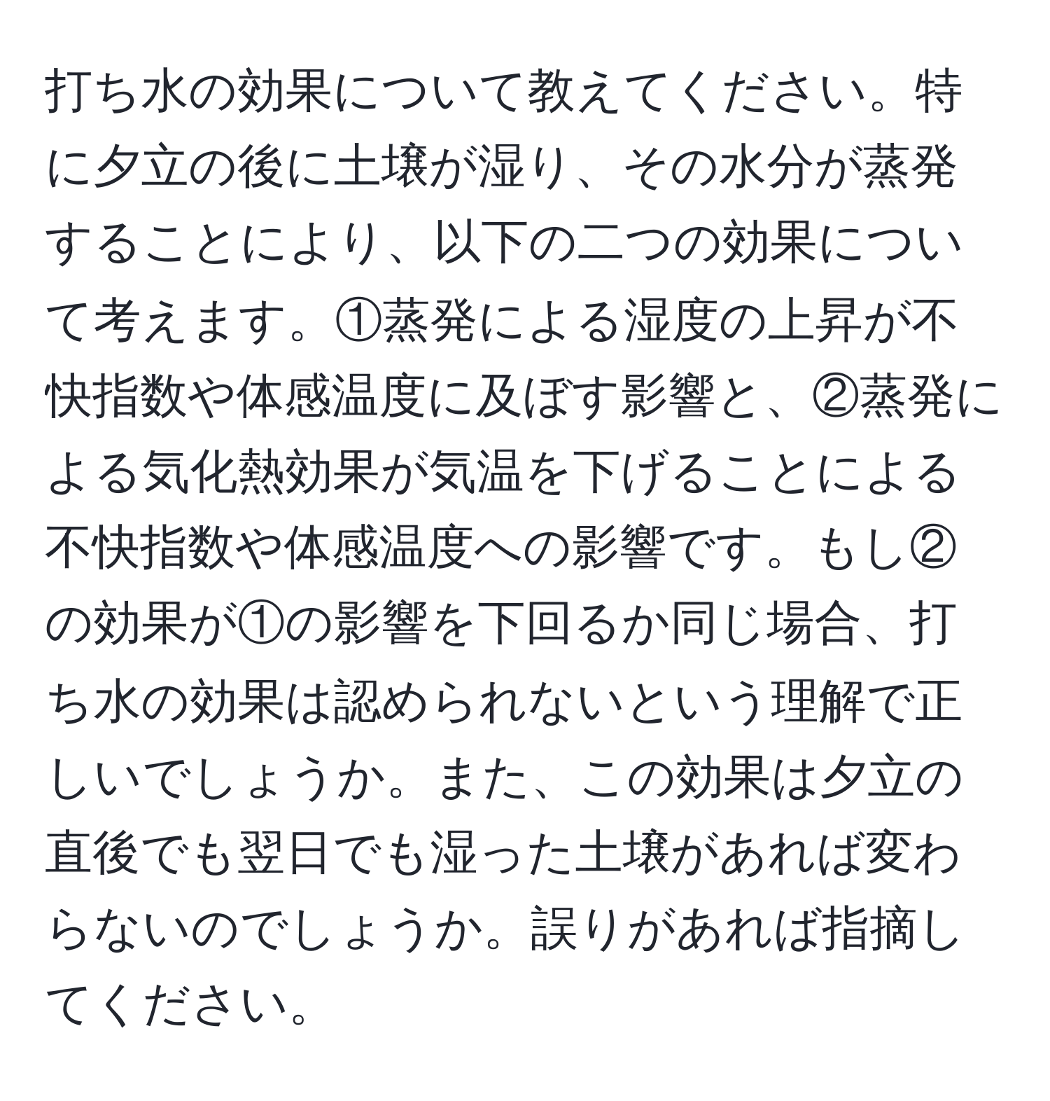 打ち水の効果について教えてください。特に夕立の後に土壌が湿り、その水分が蒸発することにより、以下の二つの効果について考えます。①蒸発による湿度の上昇が不快指数や体感温度に及ぼす影響と、②蒸発による気化熱効果が気温を下げることによる不快指数や体感温度への影響です。もし②の効果が①の影響を下回るか同じ場合、打ち水の効果は認められないという理解で正しいでしょうか。また、この効果は夕立の直後でも翌日でも湿った土壌があれば変わらないのでしょうか。誤りがあれば指摘してください。