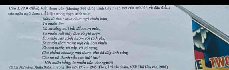 Cầâu 1. (2.0 điểm).Viết đoạn văn (khoảng 200 chữ) trình bày nhận xét của anh/chị về đặc điểm 
của ngôn ngữ được thể hiện trong đoạn trích sau: 
Mau đi thối! Mùa chưa ngà chiều hôm, 
Ta muốn ôm 
Cả sự sống mới bắt đầu mơn mờn; 
Ta muồn riết mây đưa và gió lượn, 
Ta muốn say cảnh bướm với tình yêu, 
Ta muồn thầu trong một cái hôn nhiều 
Và non nước, và cây, và cỏ rạng, 
Cho chếnh choáng mùi thơm, cho đã đầy ánh sáng 
Cho no nữ thanh sắc của thời tươi 
- Hỡi xuân hồng, ta muốn cấn vào người! 
(Trích Vợi vàng, Xuân Diệu, in trong Thơ mới 1932 - 1945: Tác giả và tác phẩm, NXB Hội Nhà văn, 2001) ETWO