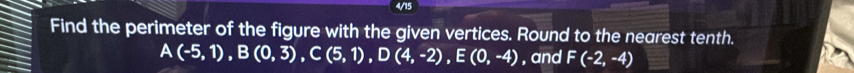 4/15 
Find the perimeter of the figure with the given vertices. Round to the nearest tenth. 
A (-5,1), B(0,3), C(5,1), D(4,-2), E(0,-4) , and F(-2,-4)
