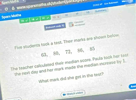 Sparx Maths 
8 www.sparxmaths.uk/student/packayt/ 
Sparx Maths 21:053 XP Erin Robinson 
Me 
1F 
10 Sumemary 
1A 
18 √ 1C 1D x 
Bookwork code: ID =elolsn= 
==t ae= 
Five students took a test. Their marks are shown below.
63, 80, 72, 86, 85
The teacher calculated their median score. Paula took her test 
the next day and her mark made the median increase by 1. 
What mark did she get in the test? 
M4 Watch video Ans