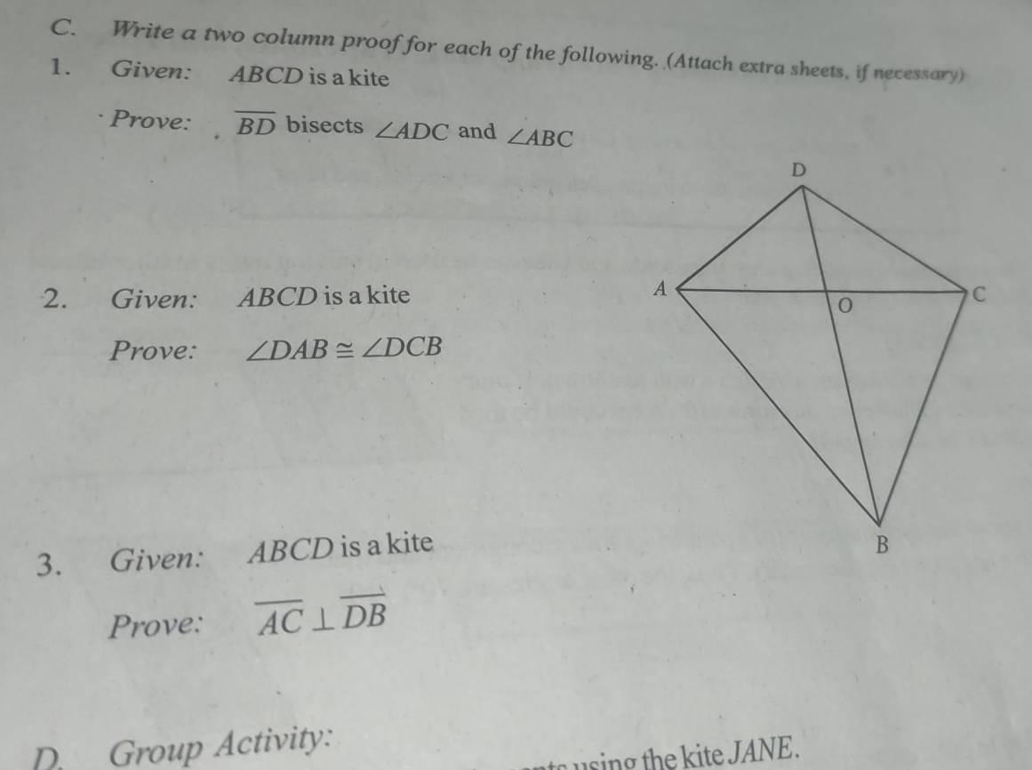 Write a two column proof for each of the following. (Attach extra sheets, if necessary) 
1. Given: ABCD is a kite 
Prove: overline BD bisects ∠ ADC and ∠ ABC
2. Given: ABCD is a kite 
Prove: ∠ DAB≌ ∠ DCB
3. Given: ABCD is a kite 
Prove: overline AC⊥ overline DB
D. Group Activity: 
u sing the ite JANE .