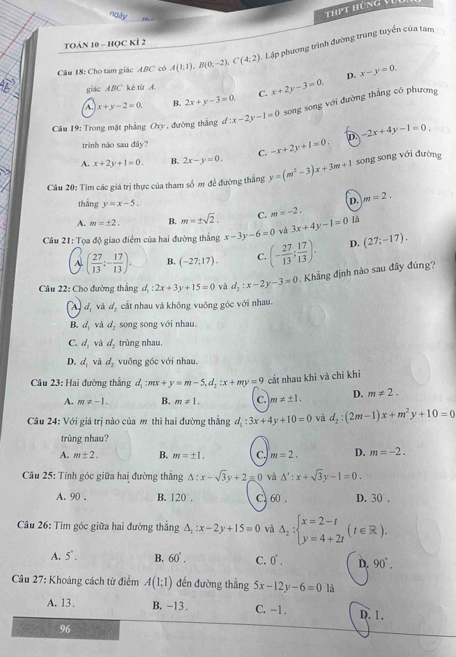 thpt hùng Vụi
ngày    
TOán 10 - học KÌ 2
Câu 18: Cho tam giác ABC có A(1:1),B(0;-2),C(4:2) Lập phương trình đường trung tuyến của tam
D. x-y=0.
giác ABC kè từ A.
A. x+y-2=0. B. 2x+y-3=0. C. x+2y-3=0.
Câu 19: Trong mặt phẳng Oxy, đường thắng d:x-2y-1=0 song song với đường thẳng có phương
D. -2x+4y-1=0
trình nào sau đây?
A. x+2y+1=0. B. 2x-y=0. C. -x+2y+1=0.
Câu 20: Tìm các giá trị thực của tham số m đề đường thẳng y=(m^2-3)x+3m+1 song song với đường
thắng y=x-5.
D. m=2.
A. m=± 2. B. m=± sqrt(2). C. m=-2.
Câu 21: Tọa độ giao điểm của hai đường thẳng x-3y-6=0 và 3x+4y-1=0 là
A. ( 27/13 ;- 17/13 ). B. (-27;17). C. (- 27/13 ; 17/13 ). D. (27;-17).
Câu 22: Cho đường thẳng d_1:2x+3y+15=0 và d_2:x-2y-3=0. Khẳng định nào sau đây đúng?
A, d_1 và d_2 cắt nhau và không vuông góc với nhau.
B. d_1 và d_2 song song với nhau.
C. d_1 và d_2 trùng nhau.
D. d_1 và d_2 vuông góc với nhau.
Câu 23: Hai đường thẳng đ :mx+y=m-5,d_2:x+my=9 cắt nhau khi và chỉ khi
A. m!= -1. B. m!= 1. C. m!= ± 1. D. m!= 2.
Câu 24: Với giá trị nào của m thì hai đường thẳng d_1:3x+4y+10=0 và d_2:(2m-1)x+m^2y+10=0
trùng nhau?
A. m± 2. B. m=± 1. C. m=2. D. m=-2.
Câu 25: Tính góc giữa hai đường thắng △ :x-sqrt(3)y+2=0 và △ ':x+sqrt(3)y-1=0.
A. 90 . B. 120°. C. 60 . D. 30°.
Câu 26: Tìm góc giữa hai đường thắng △ _1:x-2y+15=0 và Delta _2:beginarrayl x=2-t y=4+2tendarray. (t∈ R).
A. 5°. B. 60°. C. 0°. 90°.
D.
Câu 27: Khoảng cách từ điểm A(1;1) đến đường thắng 5x-12y-6=0 là
A. 13 . B. -13 . C. -1. D. 1.
96