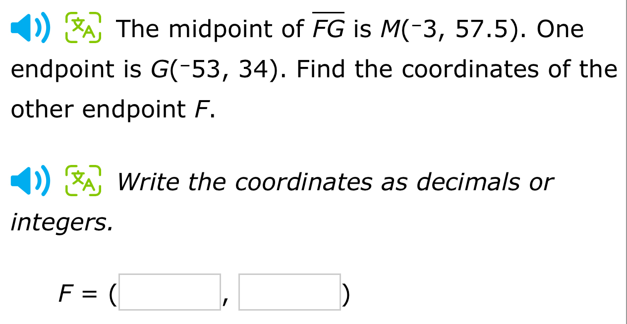 The midpoint of overline FG is M(-3,57.5). One 
endpoint is G(-53,34). Find the coordinates of the 
other endpoint F. 
Write the coordinates as decimals or 
integers.
F=beginpmatrix □ ,□ endpmatrix