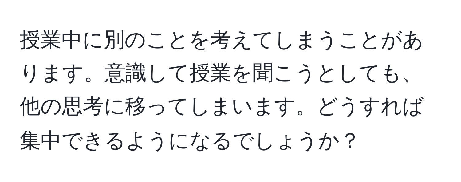 授業中に別のことを考えてしまうことがあります。意識して授業を聞こうとしても、他の思考に移ってしまいます。どうすれば集中できるようになるでしょうか？