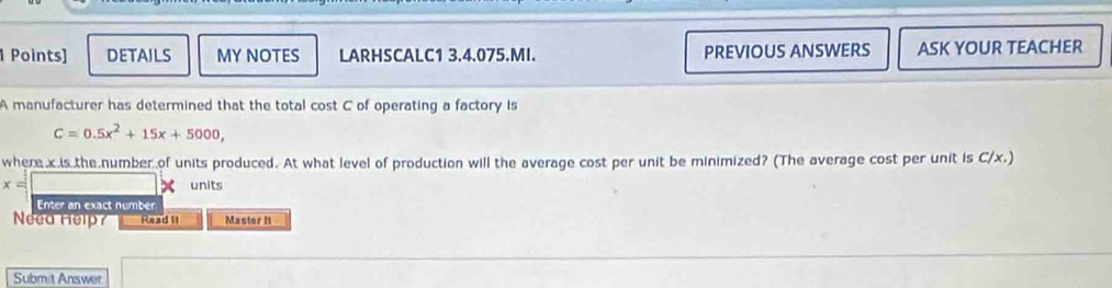 DETAILS MY NOTES LARHSCALC1 3.4.075.MI. PREVIOUS ANSWERS ASK YOUR TEACHER 
A manufacturer has determined that the total cost C of operating a factory is
C=0.5x^2+15x+5000, 
where x is the number of units produced. At what level of production will the average cost per unit be minimized? (The average cost per unit is C/x.)
x= units 
Enter an exact number 
Need Help? Read II Master It 
Submit Answer