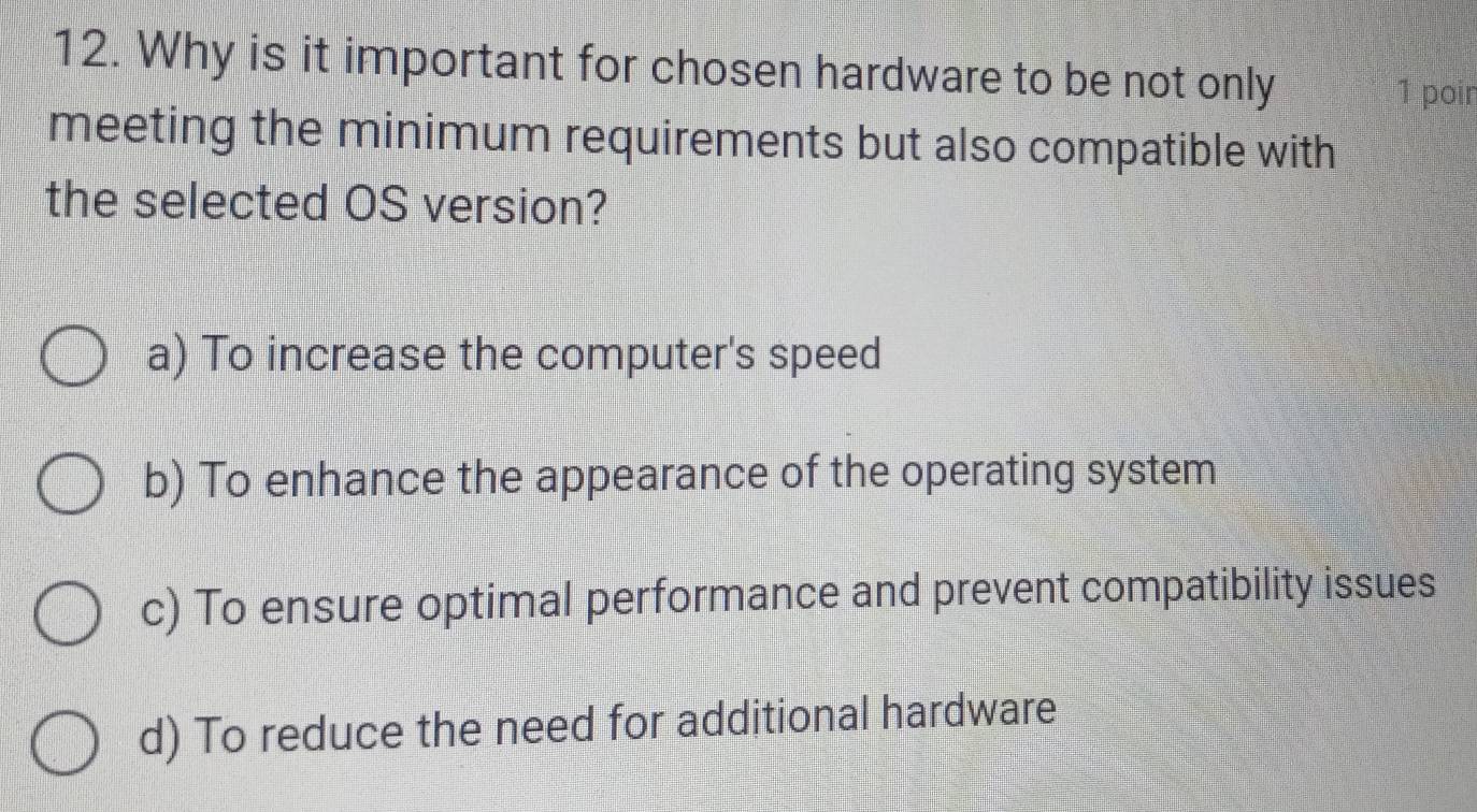 Why is it important for chosen hardware to be not only
1 poir
meeting the minimum requirements but also compatible with
the selected OS version?
a) To increase the computer's speed
b) To enhance the appearance of the operating system
c) To ensure optimal performance and prevent compatibility issues
d) To reduce the need for additional hardware