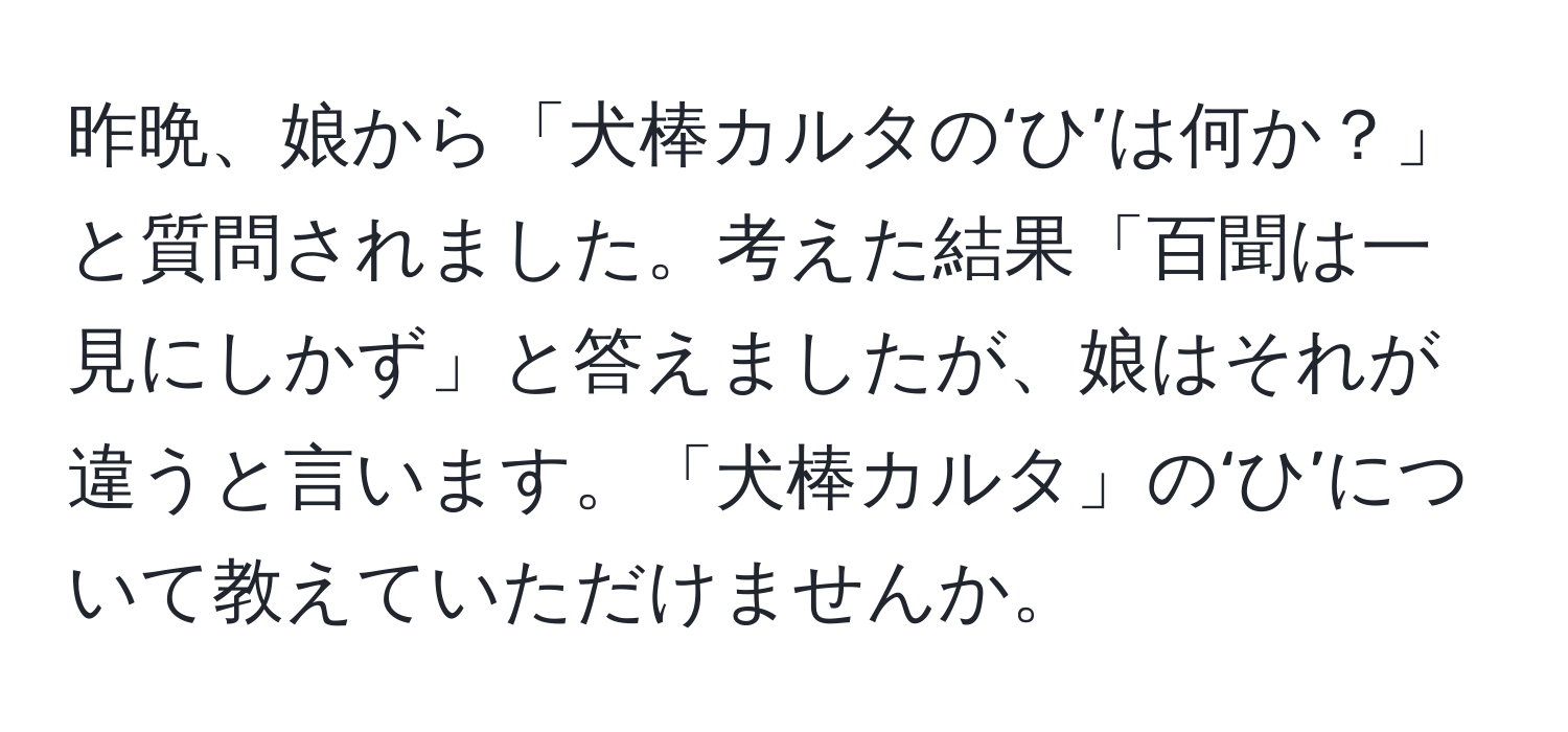 昨晩、娘から「犬棒カルタの‘ひ’は何か？」と質問されました。考えた結果「百聞は一見にしかず」と答えましたが、娘はそれが違うと言います。「犬棒カルタ」の‘ひ’について教えていただけませんか。