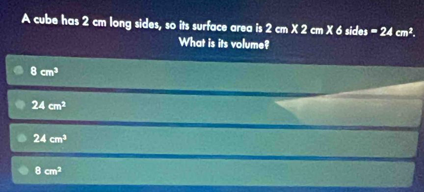 A cube has 2 cm long sides, so its surface area is 2cm* 2cm* 6 sides =24cm^2. 
What is its volume?
8cm^3
24cm^2
24cm^3
8cm^2