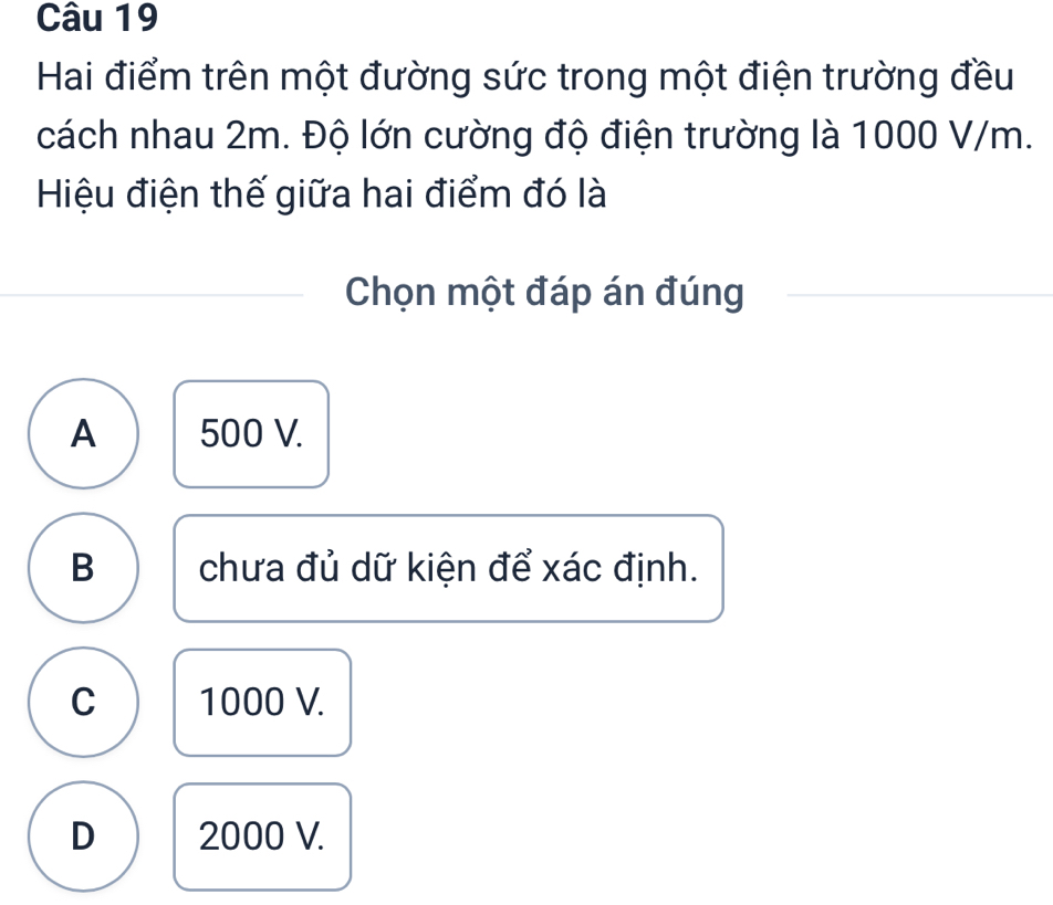 Hai điểm trên một đường sức trong một điện trường đều
cách nhau 2m. Độ lớn cường độ điện trường là 1000 V/m.
Hiệu điện thế giữa hai điểm đó là
Chọn một đáp án đúng
A 500 V.
B chưa đủ dữ kiện để xác định.
C 1000 V.
D 2000 V.