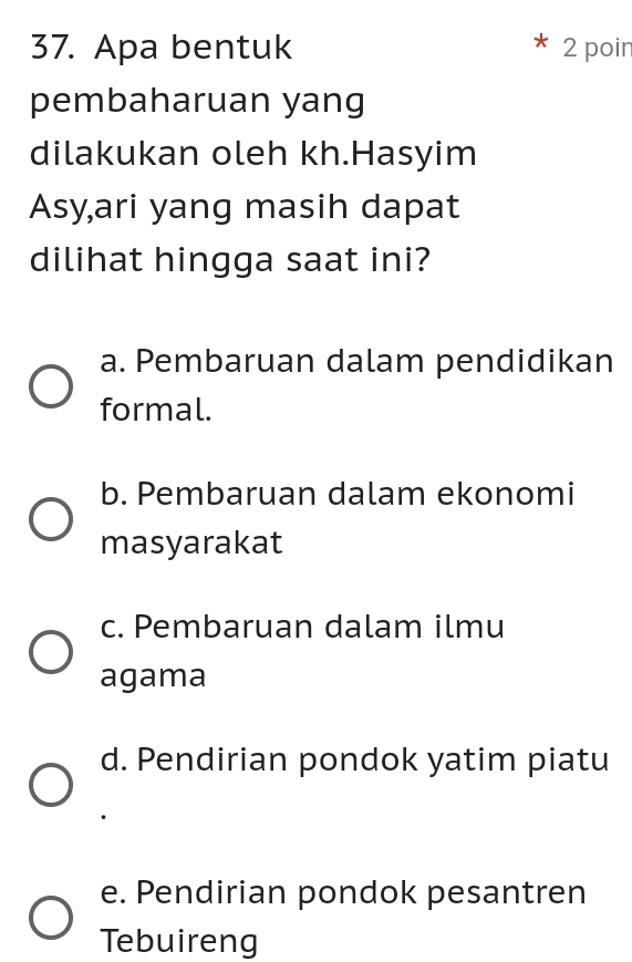 Apa bentuk 2 poir
pembaharuan yang
dilakukan oleh kh.Hasyim
Asy,ari yang masih dapat
dilihat hingga saat ini?
a. Pembaruan dalam pendidikan
formal.
b. Pembaruan dalam ekonomi
masyarakat
c. Pembaruan dalam ilmu
agama
d. Pendirian pondok yatim piatu
e. Pendirian pondok pesantren
Tebuireng