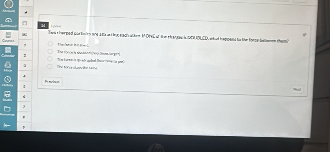 14 1 point
Two charged particles are attracting each other. If ONE of the charges is DOUBLED, what happens to the force between them?
Courses
1 The force is halved.
The force is doubled (two times larger).
2
The force is quadrupled (four time larger).
3 The force stays the same.
in
a
Previous
5
Next
6
7