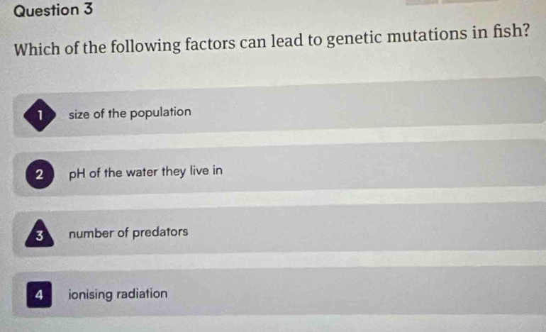 Which of the following factors can lead to genetic mutations in fish?
size of the population
2 pH of the water they live in
3
number of predators
4 ionising radiation