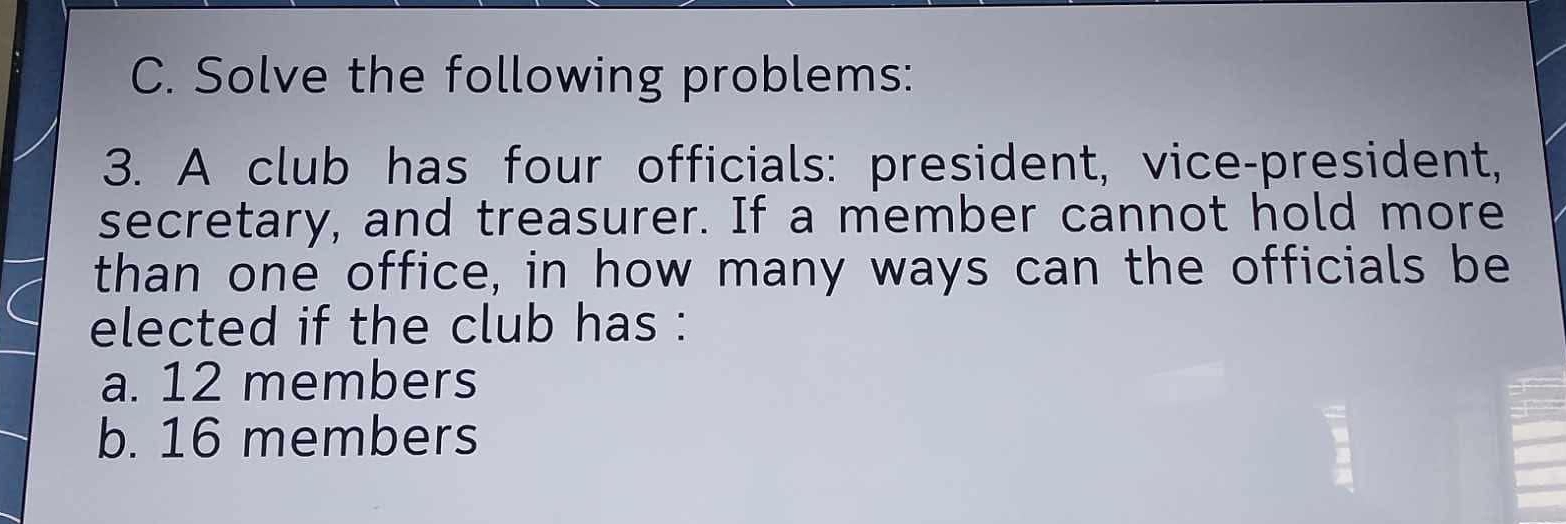 Solve the following problems: 
3. A club has four officials: president, vice-president, 
secretary, and treasurer. If a member cannot hold more 
than one office, in how many ways can the officials be 
elected if the club has : 
a. 12 members 
b. 16 members