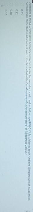 According to the CEC, what is the Ampacity Correction Factor for a conductor with an insulation type RW90 if it is subjected to an Ambient Temperature of 45 degrees
Celsius and is connected to a disconnect switch that is labelled with a "maximum termination temperature" of 75 degrees Celsius?
0.75
0.82
0.88
0.87