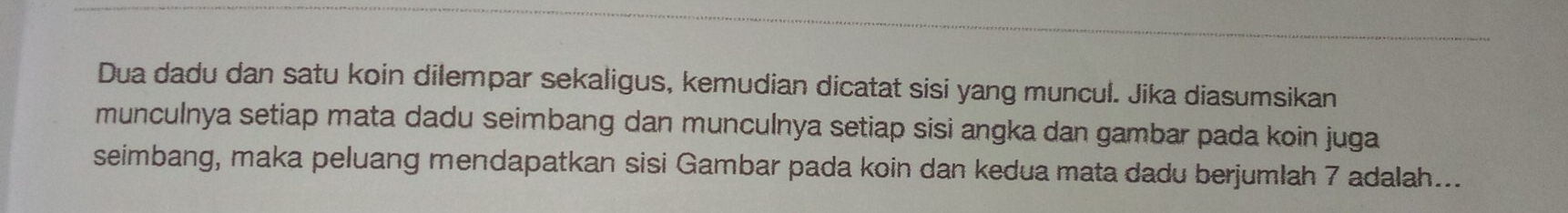 Dua dadu dan satu koin dilempar sekaligus, kemudian dicatat sisi yang muncul. Jika diasumsikan 
munculnya setiap mata dadu seimbang dan munculnya setiap sisi angka dan gambar pada koin juga 
seimbang, maka peluang mendapatkan sisi Gambar pada koin dan kedua mata dadu berjumlah 7 adalah...