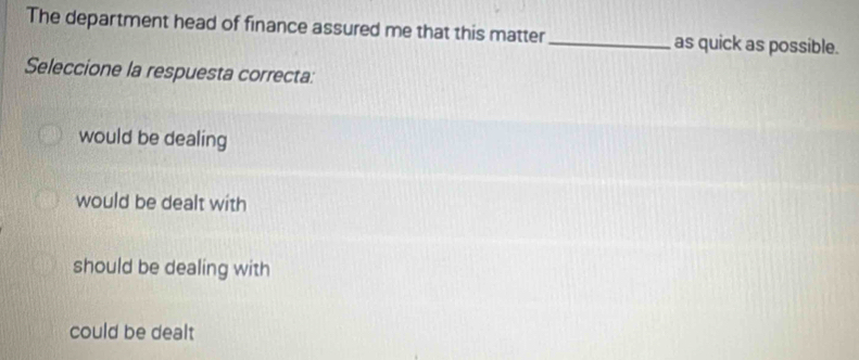 The department head of finance assured me that this matter_ as quick as possible.
Seleccione la respuesta correcta:
would be dealing
would be dealt with
should be dealing with
could be dealt