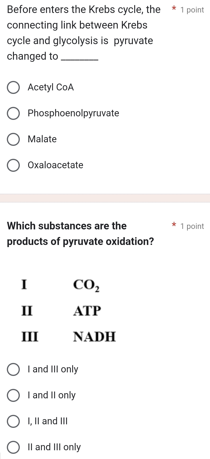 Before enters the Krebs cycle, the * 1 point
connecting link between Krebs
cycle and glycolysis is pyruvate
changed to_
Acetyl CoA
Phosphoenolpyruvate
Malate
Oxaloacetate
Which substances are the 1 point
products of pyruvate oxidation?
I
CO_2
II ATP
III NADH
I and III only
I and II only
I, II and III
II and III only