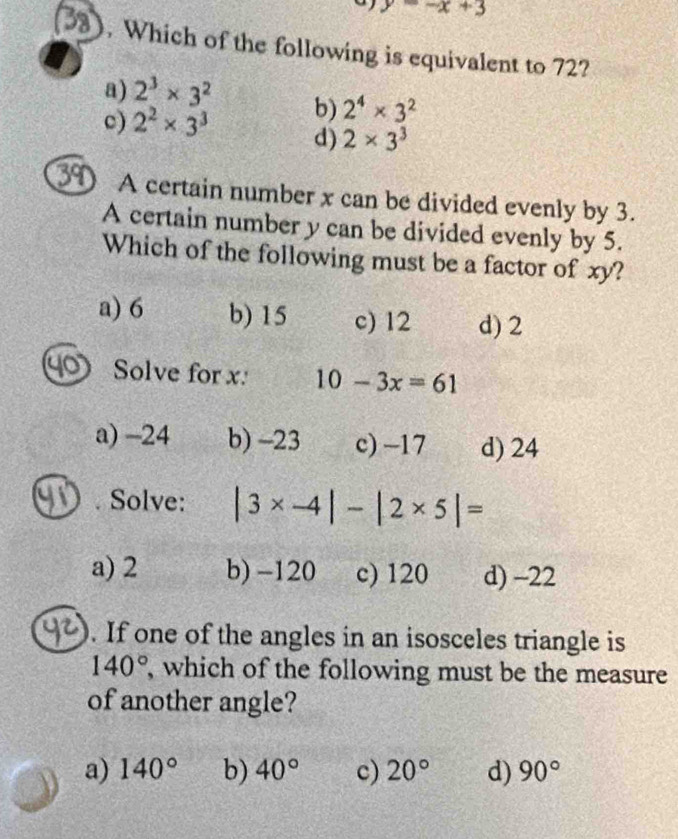 y=-x+3
B3 . Which of the following is equivalent to 72?
a) 2^3* 3^2 b) 2^4* 3^2
c) 2^2* 3^3 d) 2* 3^3
39 A certain number x can be divided evenly by 3.
A certain number y can be divided evenly by 5.
Which of the following must be a factor of xy?
a) 6 b) 15 c) 12 d) 2
Solve for x. 10-3x=61
a) -24 b) -23 c) -17 d) 24. Solve: |3* -4|-|2* 5|=
a) 2 b) -120 c) 120 d) -22. If one of the angles in an isosceles triangle is
140° , which of the following must be the measure
of another angle?
a) 140° b) 40° c) 20° d) 90°