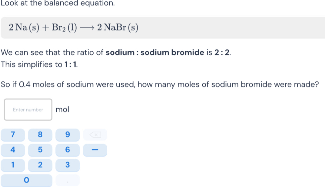 Look at the balanced equation.
2Na(s)+Br_2(l)to 2NaBr(s)
We can see that the ratio of sodium : sodium bromide is 2:2. 
This simplifies to 1:1. 
So if 0.4 moles of sodium were used, how many moles of sodium bromide were made? 
Enter number mol
7 8 9 ×
4 5 6 —
1 2 3
0