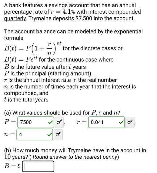 A bank features a savings account that has an annual 
percentage rate of r=4.1% with interest compounded 
quarterly. Trymaine deposits $7,500 into the account. 
The account balance can be modeled by the exponential 
formula
B(t)=P(1+ r/n )^nt for the discrete cases or
B(t)=Pe^(rt) for the continuous case where
B is the future value after t years
P is the principal (starting amount)
r is the annual interest rate in the real number
n is the number of times each year that the interest is 
compounded, and 
t is the total years
(a) What values should be used for P, r, and n?
P=7500 sigma^4, r=|0.041 sigma^4,
n=4^ □  1 sigma^6
(b) How much money will Trymaine have in the account in
10 years? ( Round answer to the nearest penny)
B=$□