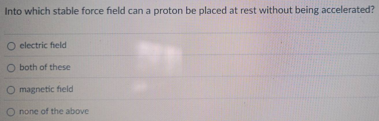 Into which stable force field can a proton be placed at rest without being accelerated?
electric feld
both of these
magnetic field
none of the above