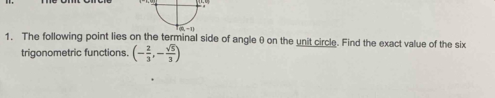 (1,0)
1. The following point lies on the terminal side of angle θ on the unit circle. Find the exact value of the six
trigonometric functions. (- 2/3 ,- sqrt(5)/3 )