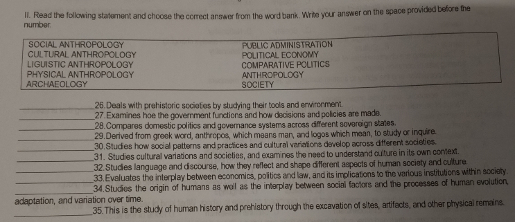 Read the following statement and choose the correct answer from the word bank. Write your answer on the space provided before the
number.
SOCIAL ANTHROPOLOGY PUBLIC ADMINISTRATION
CULTURAL ANTHROPOLOGY POLITICAL ECONOMY
LIGUISTIC ANTHROPOLOGY COMPARATIVE POLITICS
PHYSICAL ANTHROPOLOGY ANTHROPOLOGY
ARCHAEOLOGY SOCIETY
_26.Deals with prehistoric societies by studying their tools and environment.
_27.Examines hoe the government functions and how decisions and policies are made.
_28.Compares domestic politics and governance systems across different sovereign states.
_29.Derived from greek word, anthropos, which means man, and logos which mean, to study or inquire.
_
30.Studies how social patterns and practices and cultural variations develop across different societies.
_
31. Studies cultural variations and societies, and examines the need to understand culture in its own context.
32. Studies language and discourse, how they reflect and shape different aspects of human society and culture.
_33. Evaluates the interplay between economics, politics and law, and its implications to the various institutions within society.
_
_34.Studies the origin of humans as well as the interplay between social factors and the processes of human evolution,
adaptation, and variation over time.
_
35.This is the study of human history and prehistory through the excavation of sites, artifacts, and other physical remains.