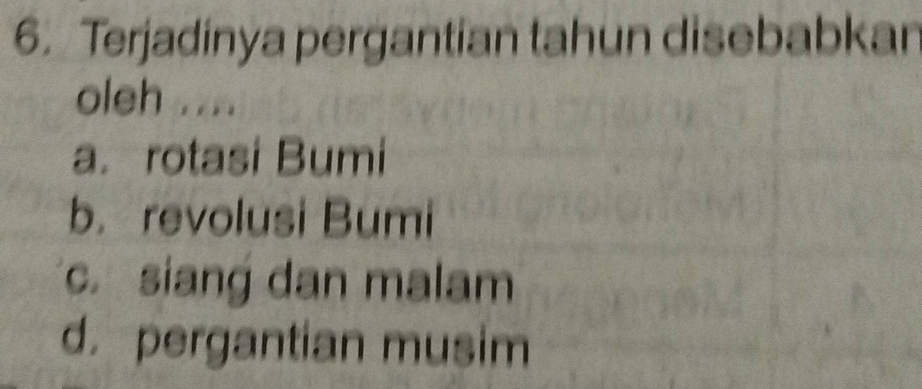 Terjadinya pergantian tahun disebabkar
oleh ....
a. rotasi Bumi
b. revolusi Bumi
c.siang dan malam
d. pergantian musim