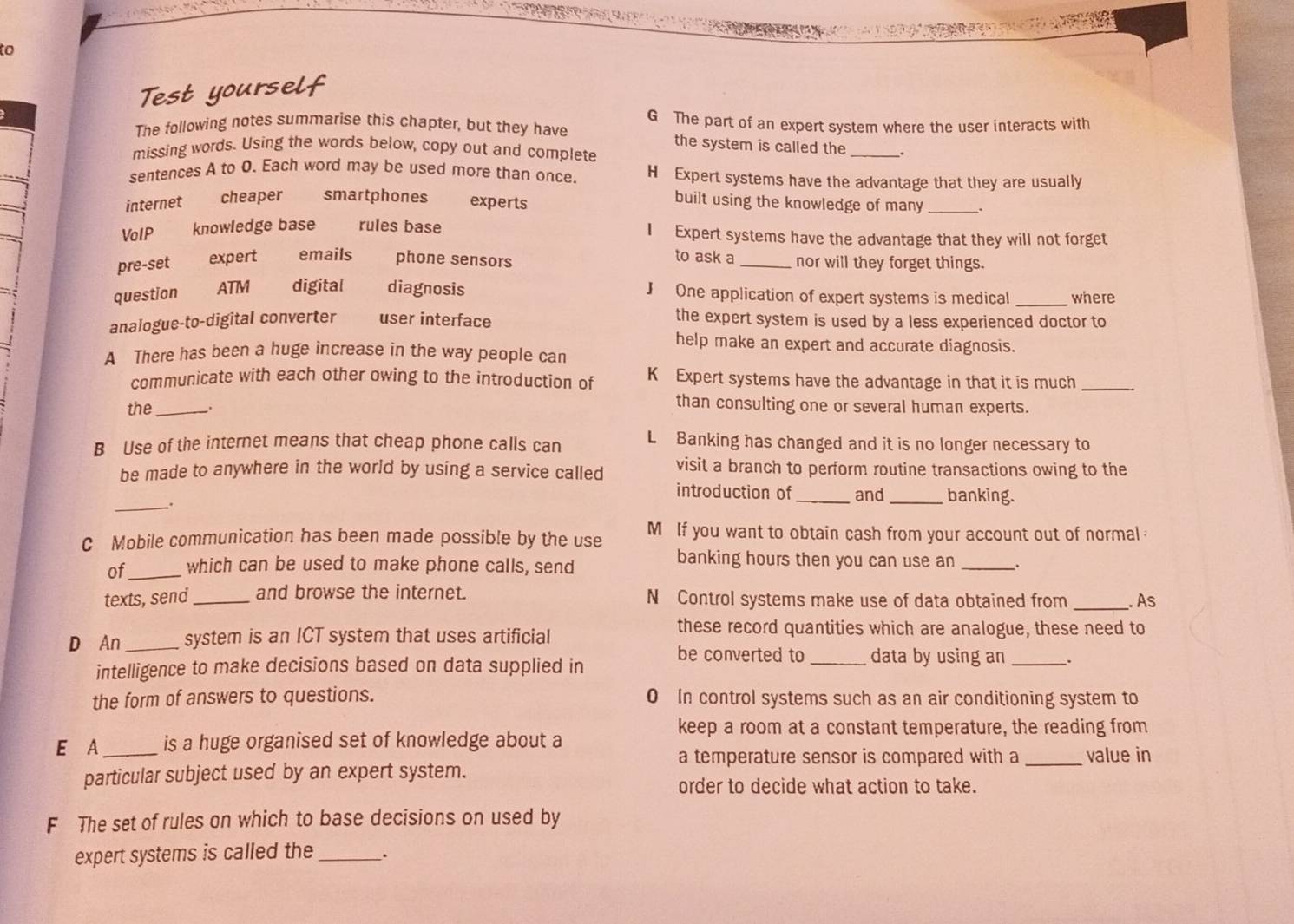 to
Test yourself
The following notes summarise this chapter, but they have G The part of an expert system where the user interacts with
the system is called the
missing words. Using the words below, copy out and complete _.
sentences A to O. Each word may be used more than once. H Expert systems have the advantage that they are usually
internet cheaper smartphones experts
built using the knowledge of many .
VoIP knowledge base rules base I Expert systems have the advantage that they will not forget
to ask a
pre-set expert emails phone sensors _nor will they forget things.
question ATM digital diagnosis J One application of expert systems is medical _where
analogue-to-digital converter user interface the expert system is used by a less experienced doctor to
help make an expert and accurate diagnosis.
A There has been a huge increase in the way people can
communicate with each other owing to the introduction of K Expert systems have the advantage in that it is much_
the_
than consulting one or several human experts.
B Use of the internet means that cheap phone calls can L Banking has changed and it is no longer necessary to
be made to anywhere in the world by using a service called visit a branch to perform routine transactions owing to the
introduction of_ and _banking.
_.
C Mobile communication has been made possible by the use M If you want to obtain cash from your account out of normal
banking hours then you can use an
of_ which can be used to make phone calls, send _.
_
texts, send _and browse the internet. N Control systems make use of data obtained from . As
D An _system is an ICT system that uses artificial
these record quantities which are analogue, these need to
be converted to _data by using an _.
intelligence to make decisions based on data supplied in
the form of answers to questions. 0 In control systems such as an air conditioning system to
keep a room at a constant temperature, the reading from
E A_ is a huge organised set of knowledge about a
a temperature sensor is compared with a_ value in
particular subject used by an expert system.
order to decide what action to take.
F The set of rules on which to base decisions on used by
expert systems is called the _.