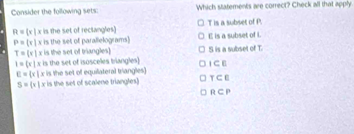 Consider the following sets: Which statements are correct? Check all that apply.
T is a subset of P
Requiv  x|x is the set of rectangles)
P= x|x is the set of parallelograms E is a subset of i.
T=(x|x is the set of triangles) S is a subset of T
I= x|x is the set of isosceles triangles)
I⊂ E
E= x|x c is the set of equilateral triangles
S= x|x is the set of scalene triangles) T⊂ □
R⊂ P