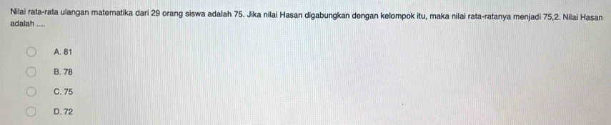 Nilai rata-rata ulangan matematika dari 29 orang siswa adalah 75. Jika nilai Hasan digabungkan dengan kelompok itu, maka nilai rata-ratanya menjadi 75, 2. Nilai Hasan
adalah ....
A. 81
B. 78
C. 75
D. 72