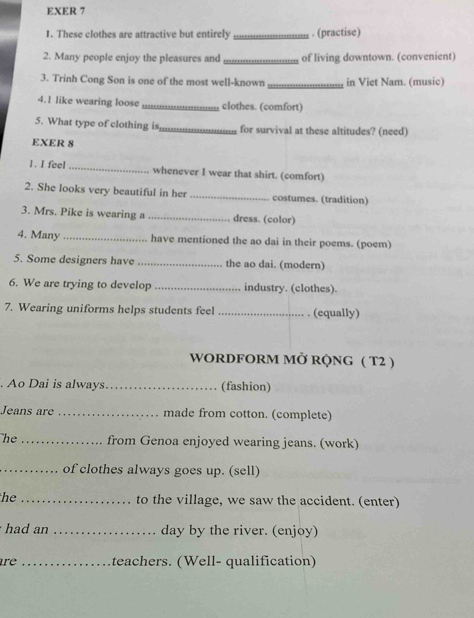 EXER 7 
1. These clothes are attractive but entirely _. (practise) 
2. Many people enjoy the pleasures and _of living downtown. (convenient) 
3. Trinh Cong Son is one of the most well-known _in Viet Nam. (music) 
4.1 like wearing loose _clothes. (comfort) 
5. What type of clothing is_ for survival at these altitudes? (need) 
EXER 8 
1. I feel _whenever I wear that shirt. (comfort) 
2. She looks very beautiful in her _costumes. (tradition) 
3. Mrs. Pike is wearing a_ dress. (color) 
4. Many _have mentioned the ao dai in their poems. (poem) 
5. Some designers have _the ao dai. (modern) 
6. We are trying to develop _industry. (clothes). 
7. Wearing uniforms helps students feel _. (equally) 
WORDFORM MỞ RQNG ( T2 ) 
. Ao Dai is always_ (fashion) 
Jeans are _made from cotton. (complete) 
he _from Genoa enjoyed wearing jeans. (work) 
_of clothes always goes up. (sell) 
he_ 
to the village, we saw the accident. (enter) 
had an _day by the river. (enjoy) 
are _teachers. (Well- qualification)
