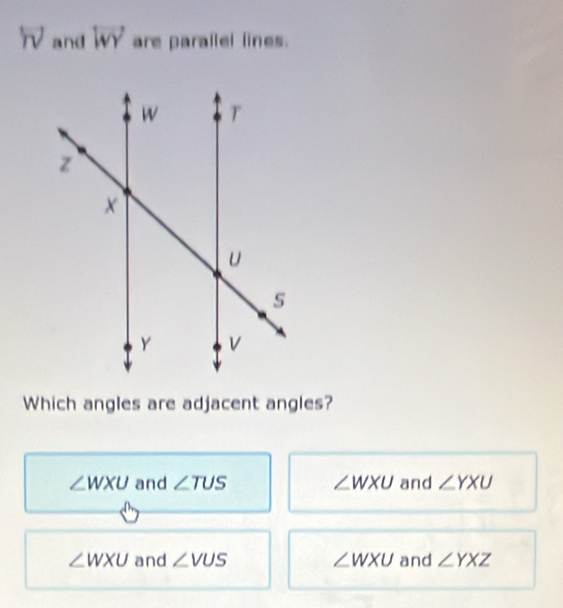 overleftrightarrow roverline v and overleftrightarrow WY are parallel lines.
Which angles are adjacent angles?
∠ WXU and ∠ TUS ∠ WXU and ∠ YXU
∠ WXU and ∠ VUS ∠ WXU and ∠ YXZ