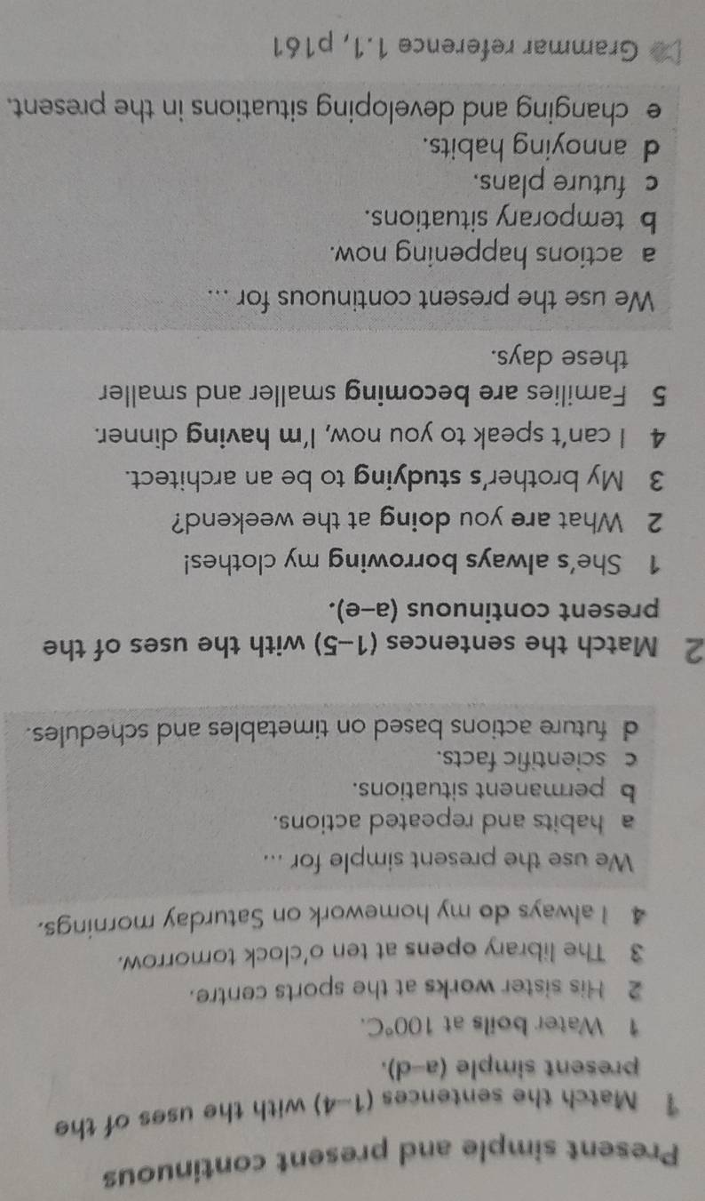 Present simple and present continuous
1 Match the sentences (1 ) with the uses of the
n 
present simple (a-d). 
1 Water boils at 100°C. 
2 His sister works at the sports centre.
3 The library opens at ten o'clock tomorrow.
4 I always do my homework on Saturday mornings.
We use the present simple for ...
a habits and repeated actions.
b permanent situations.
c scientific facts.
d future actions based on timetables and schedules.
2 Match the sentences (1-5) with the uses of the
present continuous (a-e). 
1 She's always borrowing my clothes!
2 What are you doing at the weekend?
3 My brother's studying to be an architect.
4 I can’t speak to you now, I’m having dinner.
5 Families are becoming smaller and smaller
these days.
We use the present continuous for ...
a actions happening now.
b temporary situations.
c future plans.
d annoying habits.
e changing and developing situations in the present.
Grammar reference 1.1, p161