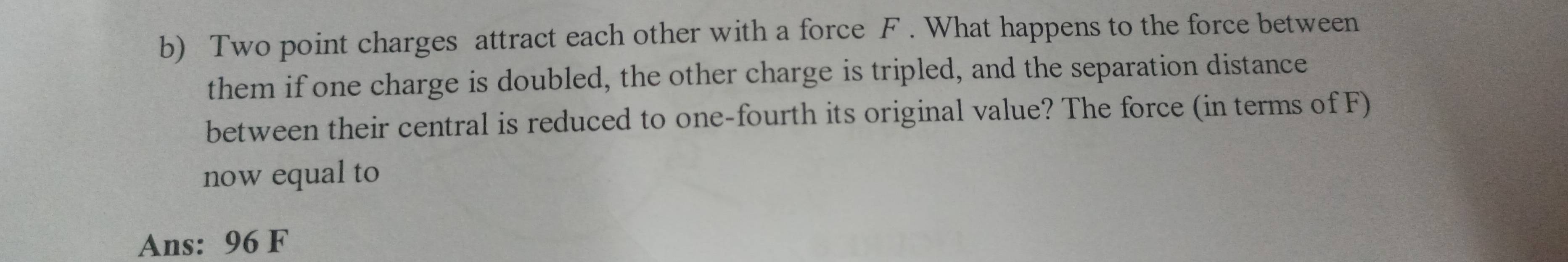 Two point charges attract each other with a force F. What happens to the force between 
them if one charge is doubled, the other charge is tripled, and the separation distance 
between their central is reduced to one-fourth its original value? The force (in terms of F) 
now equal to 
Ans: 96 F