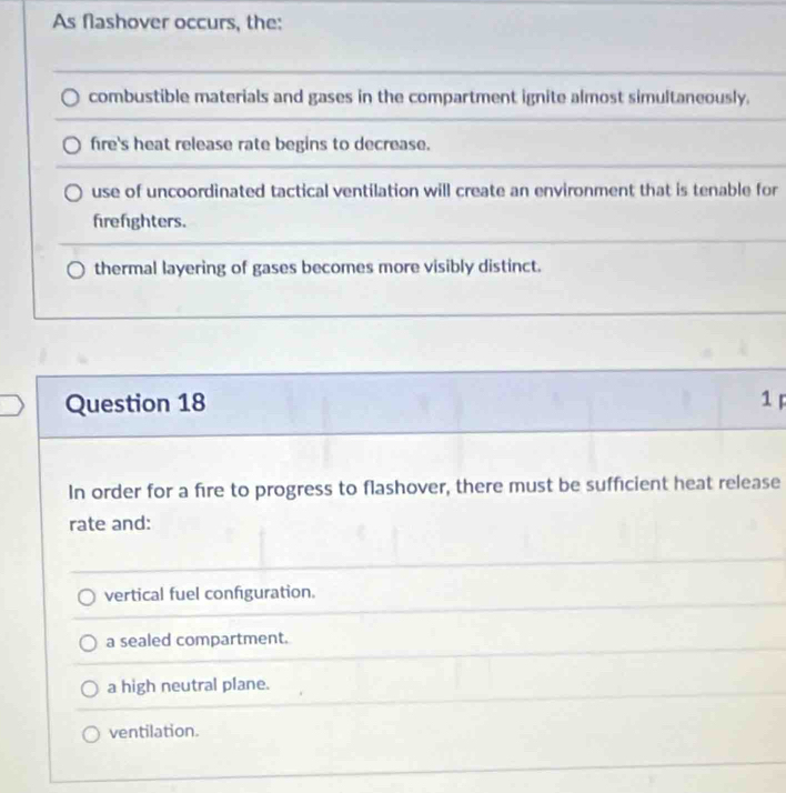 As flashover occurs, the:
combustible materials and gases in the compartment ignite almost simultaneously.
fre's heat release rate begins to decrease.
use of uncoordinated tactical ventilation will create an environment that is tenable for
frefighters.
thermal layering of gases becomes more visibly distinct.
Question 18 1 p
In order for a fire to progress to flashover, there must be sufficient heat release
rate and:
vertical fuel configuration.
a sealed compartment.
a high neutral plane.
ventilation.