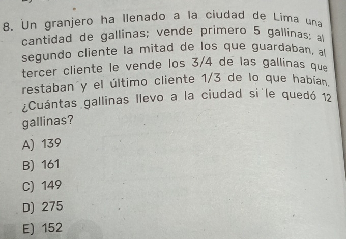 Un granjero ha llenado a la ciudad de Lima una
cantidad de gallinas; vende primero 5 gallinas; al
segundo cliente la mitad de los que guardaban, al
tercer cliente le vende los 3/4 de las gallinas que
restaban y el último cliente 1/3 de lo que habían,
¿Cuántas gallinas llevo a la ciudad si le quedó 12
gallinas?
A) 139
B) 161
C) 149
D) 275
E) 152