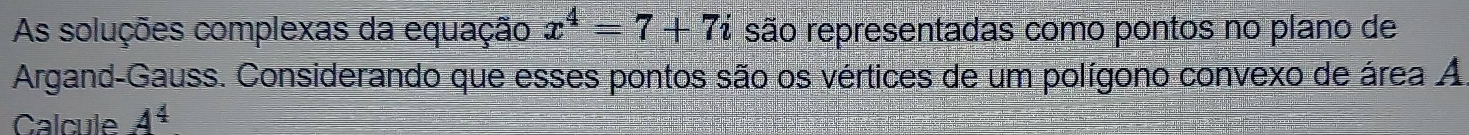 As soluções complexas da equação x^4=7+7i são representadas como pontos no plano de 
Argand-Gauss. Considerando que esses pontos são os vértices de um polígono convexo de área A 
Calcule A^4