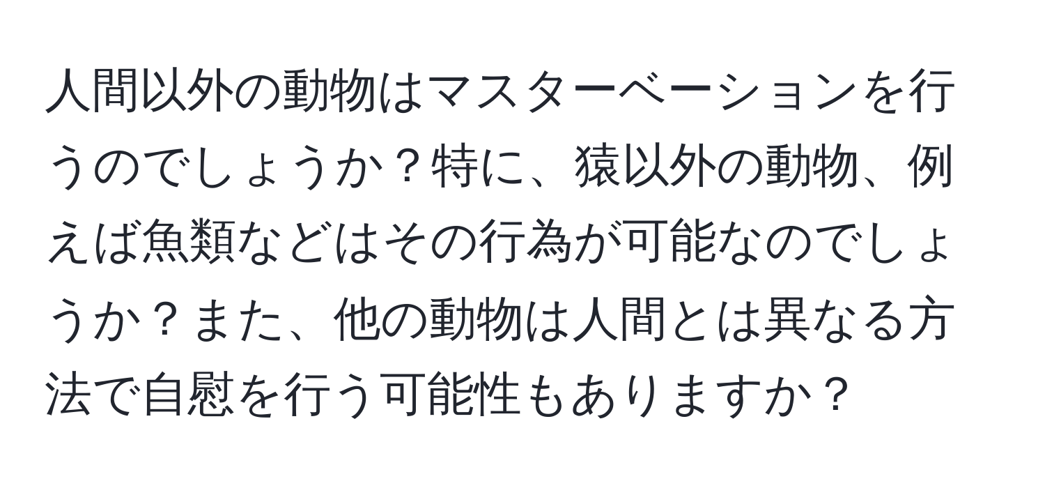 人間以外の動物はマスターベーションを行うのでしょうか？特に、猿以外の動物、例えば魚類などはその行為が可能なのでしょうか？また、他の動物は人間とは異なる方法で自慰を行う可能性もありますか？