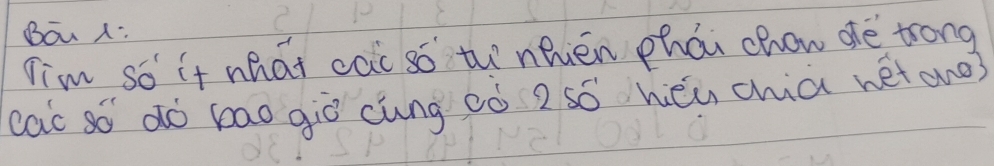 Bōu x: 
Tim so it what cai so th nhién phái chow de trong 
cac so dó bao giò cung ¢ò 2 só hěu chia net aho?