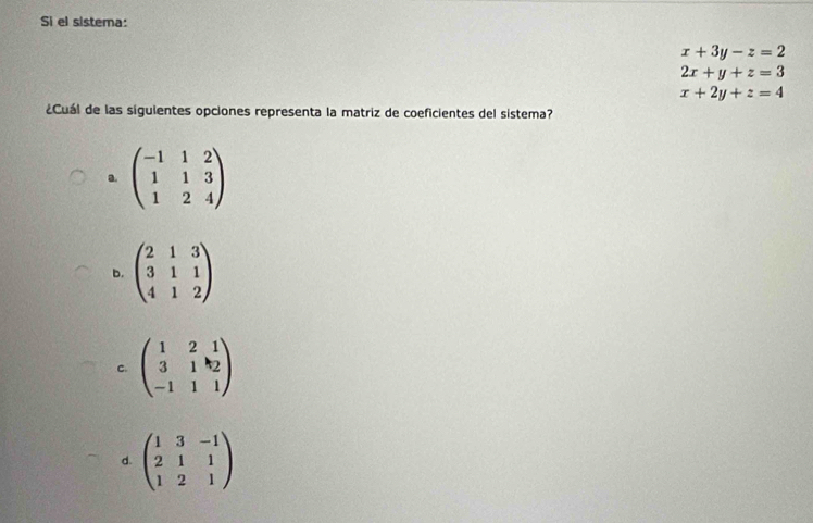 Si el sistema:
x+3y-z=2
2x+y+z=3
x+2y+z=4
¿Cuál de las siguientes opciones representa la matriz de coeficientes del sistema?
a. beginpmatrix -1&1&2 1&1&3 1&2&4endpmatrix
b. beginpmatrix 2&1&3 3&1&1 4&1&2endpmatrix
C. beginpmatrix 1&2&1 3&1&k_2 -1&1&1endpmatrix
d. beginpmatrix 1&3&-1 2&1&1 1&2&1endpmatrix