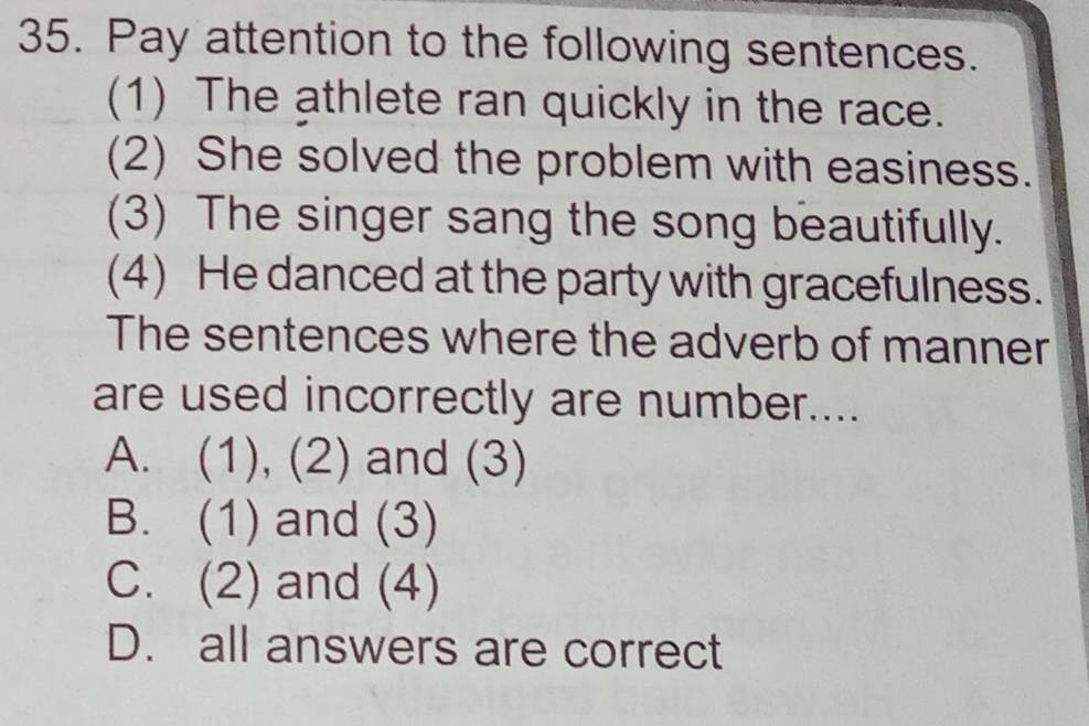 Pay attention to the following sentences.
(1) The athlete ran quickly in the race.
(2) She solved the problem with easiness.
(3) The singer sang the song beautifully.
(4) He danced at the party with gracefulness.
The sentences where the adverb of manner
are used incorrectly are number....
A. (1), (2) and (3)
B. (1) and (3)
C. (2) and (4)
D. all answers are correct