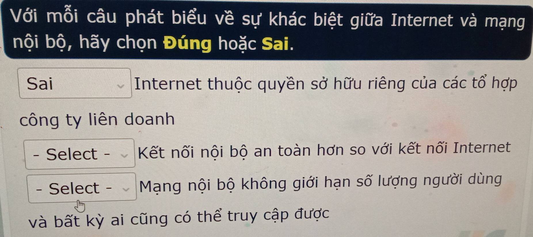 Với mỗi câu phát biểu về sự khác biệt giữa Internet và mạng 
bội bộ, hãy chọn Đúng hoặc Sai. 
Sai Internet thuộc quyền sở hữu riêng của các tổ hợp 
công ty liên doanh 
- Select - Kết nối nội bộ an toàn hơn so với kết nối Internet 
- Select - Mạng nội bộ không giới hạn số lượng người dùng 
và bất kỳ ai cũng có thể truy cập được