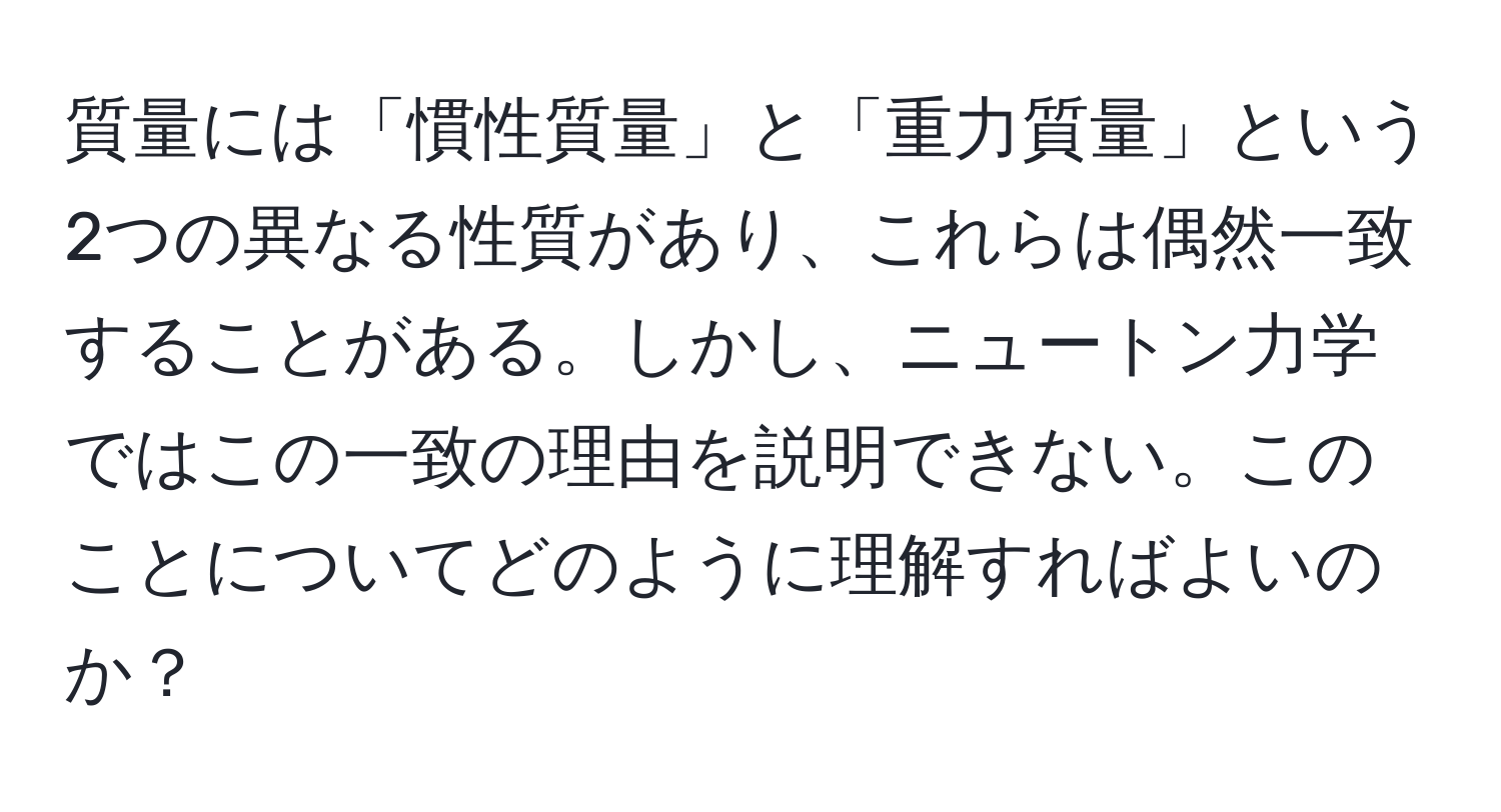 質量には「慣性質量」と「重力質量」という2つの異なる性質があり、これらは偶然一致することがある。しかし、ニュートン力学ではこの一致の理由を説明できない。このことについてどのように理解すればよいのか？