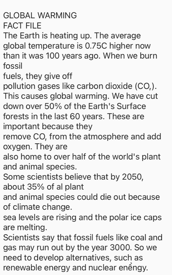 GLOBAL WARMING 
FACT FILE 
The Earth is heating up. The average 
global temperature is 0.75C higher now 
than it was 100 years ago. When we burn 
fossil 
fuels, they give off 
pollution gases like carbon dioxide (CO,). 
This causes global warming. We have cut 
down over 50% of the Earth's Surface 
forests in the last 60 years. These are 
important because they 
remove CO, from the atmosphere and add 
oxygen. They are 
also home to over half of the world's plant 
and animal species. 
Some scientists believe that by 2050, 
about 35% of al plant 
and animal species could die out because 
of climate change. 
sea levels are rising and the polar ice caps 
are melting. 
Scientists say that fossil fuels like coal and 
gas may run out by the year 3000. So we 
need to develop alternatives, such as 
renewable energy and nuclear enểngy.