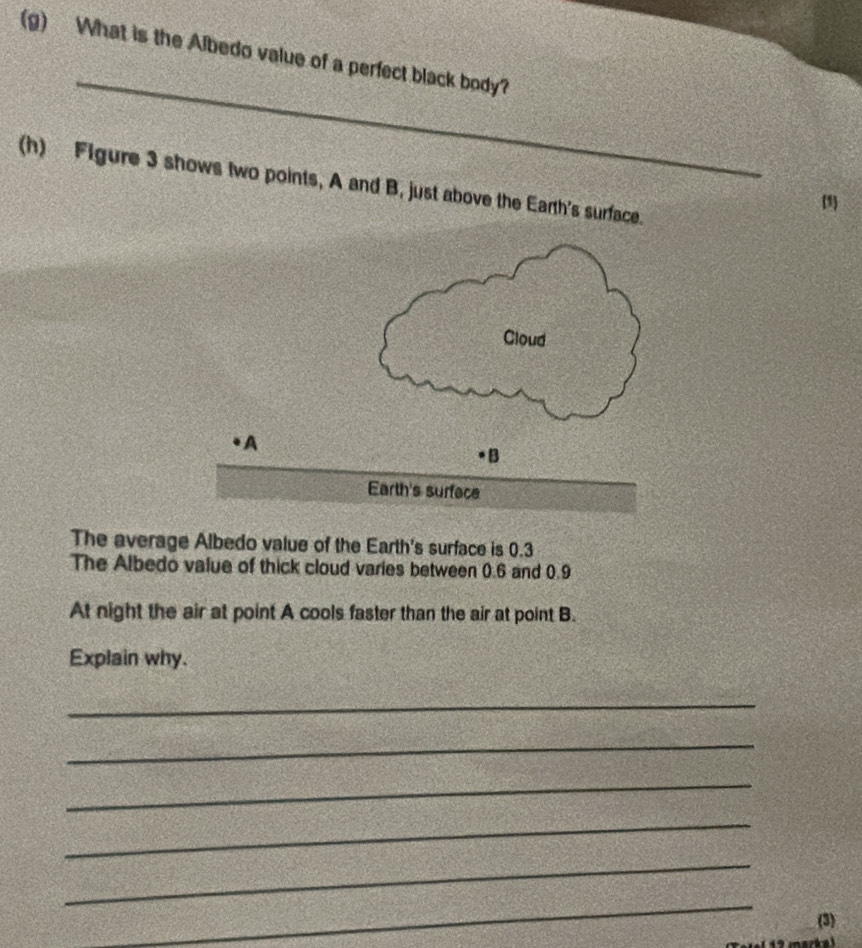 What is the Albedo value of a perfect black body? 
_ 
(h) Figure 3 shows two points, A and B, just above the Earth's surface. 
1 
The average Albedo value of the Earth's surface is 0.3
The Albedo value of thick cloud varies between 0.6 and 0.9
At night the air at point A cools faster than the air at point B. 
Explain why. 
_ 
_ 
_ 
_ 
_ 
_ 
(3)