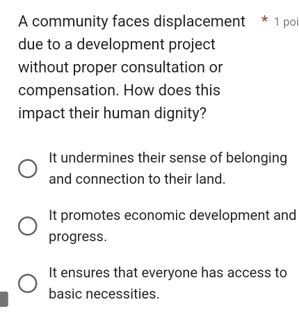 A community faces displacement * 1 poi
due to a development project
without proper consultation or
compensation. How does this
impact their human dignity?
It undermines their sense of belonging
and connection to their land.
It promotes economic development and
progress.
It ensures that everyone has access to
basic necessities.